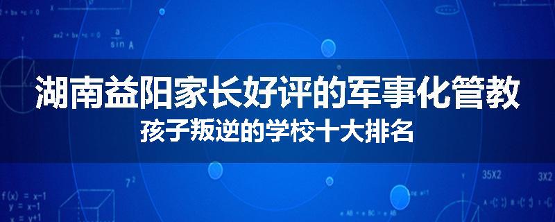 湖南益阳家长好评的军事化管教孩子叛逆的学校十大排名