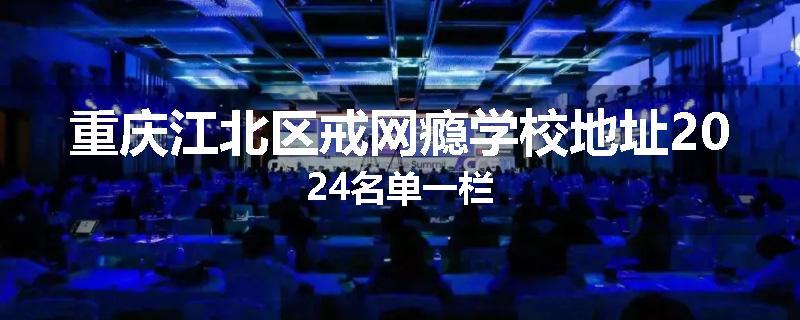 重庆江北区戒网瘾学校地址2024名单一栏