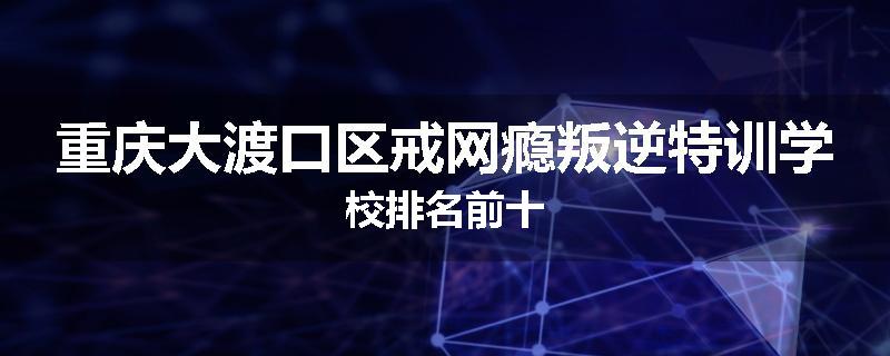 重庆大渡口区戒网瘾叛逆特训学校排名前十