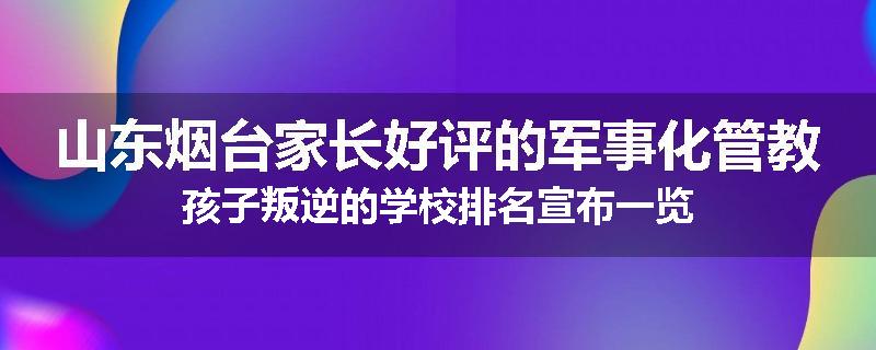 山东烟台家长好评的军事化管教孩子叛逆的学校排名宣布一览