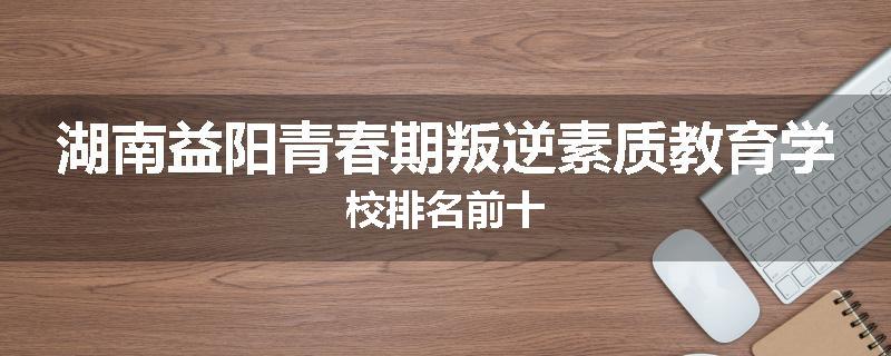 湖南益阳青春期叛逆素质教育学校排名前十