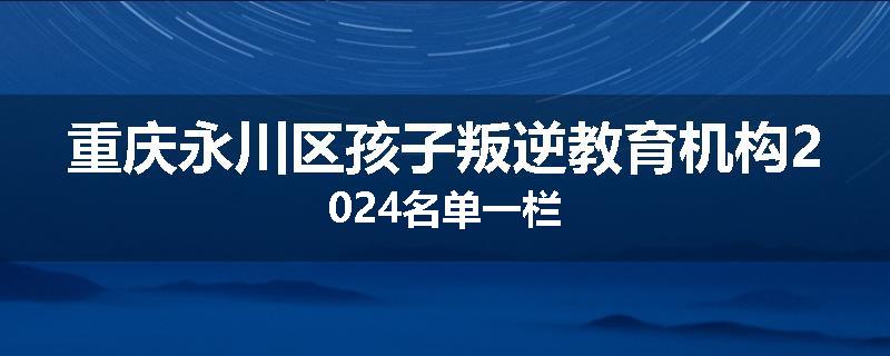 重庆永川区孩子叛逆教育机构2024名单一栏