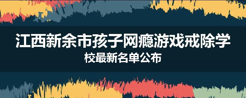 江西新余市孩子网瘾游戏戒除学校最新名单公布