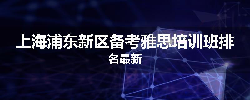 上海浦东新区备考雅思培训班排名最新