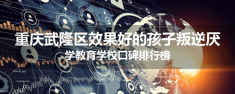 重庆武隆区效果好的孩子叛逆厌学教育学校口碑排行榜