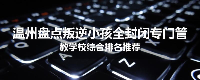 温州盘点叛逆小孩全封闭专门管教学校综合排名推荐