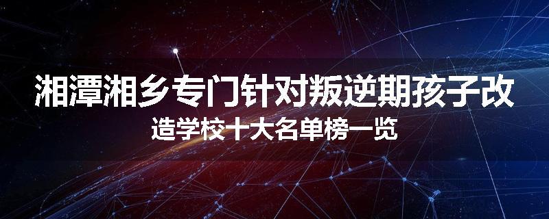 湘潭湘乡专门针对叛逆期孩子改造学校十大名单榜一览