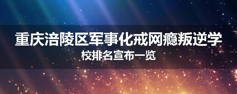 重庆涪陵区军事化戒网瘾叛逆学校排名宣布一览