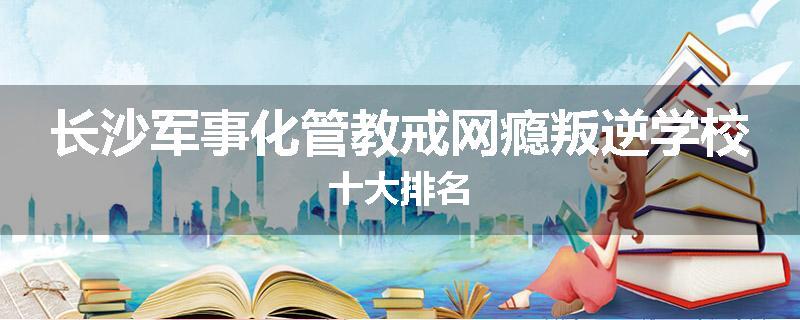 长沙军事化管教戒网瘾叛逆学校十大排名