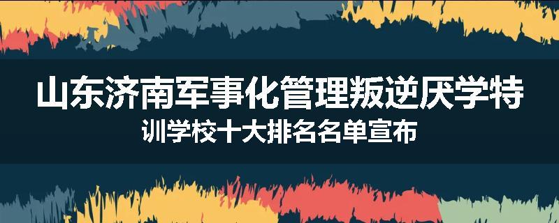 山东济南军事化管理叛逆厌学特训学校十大排名名单宣布