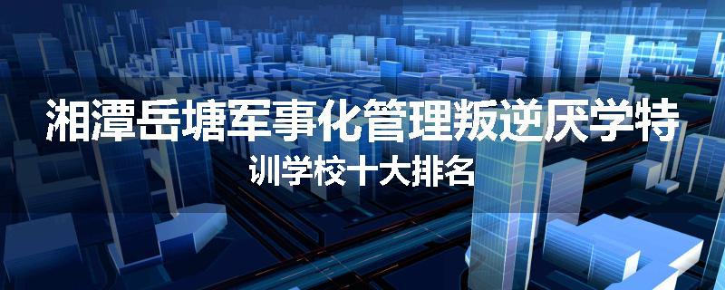 湘潭岳塘军事化管理叛逆厌学特训学校十大排名