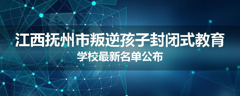 江西抚州市叛逆孩子封闭式教育学校最新名单公布