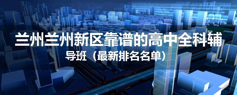 兰州兰州新区靠谱的高中全科辅导班（最新排名名单）
