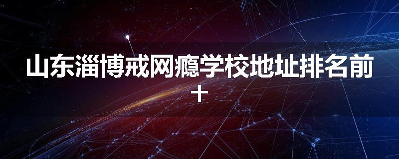山东淄博戒网瘾学校地址排名前十
