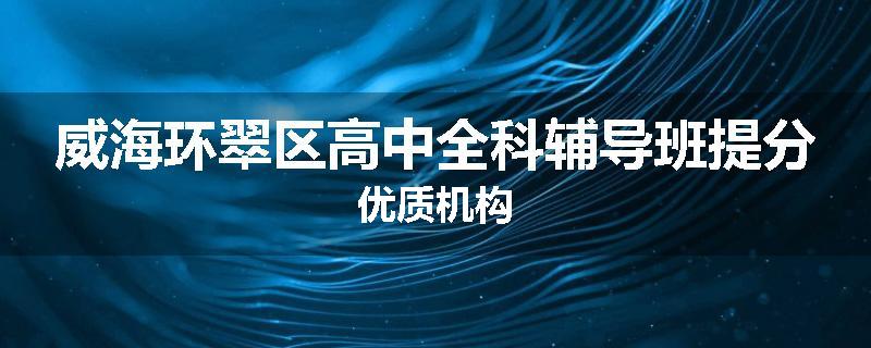 威海环翠区高中全科辅导班提分优质机构
