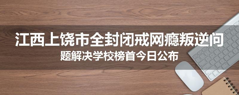江西上饶市全封闭戒网瘾叛逆问题解决学校榜首今日公布