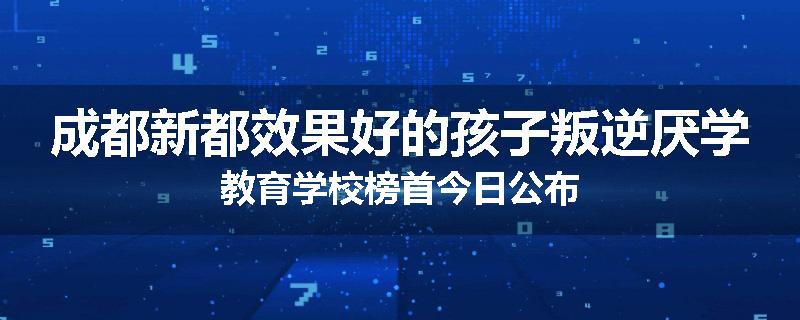 成都新都效果好的孩子叛逆厌学教育学校榜首今日公布