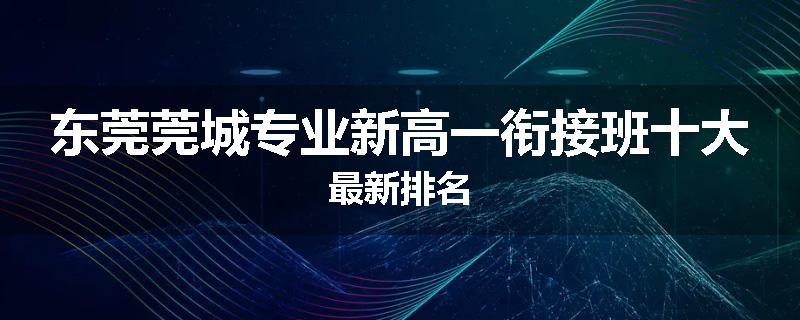 东莞莞城专业新高一衔接班十大最新排名