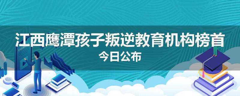 江西鹰潭孩子叛逆教育机构榜首今日公布