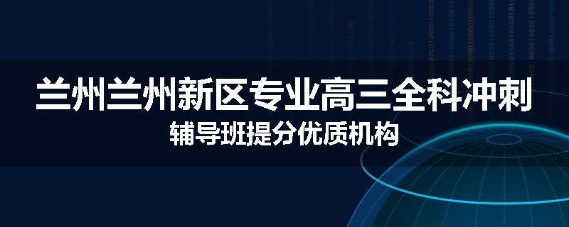 兰州兰州新区专业高三全科冲刺辅导班提分优质机构