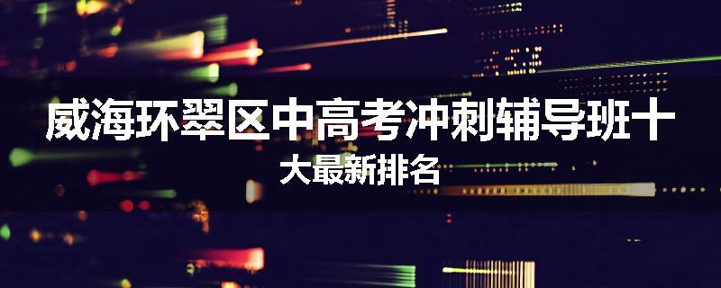 威海环翠区中高考冲刺辅导班十大最新排名