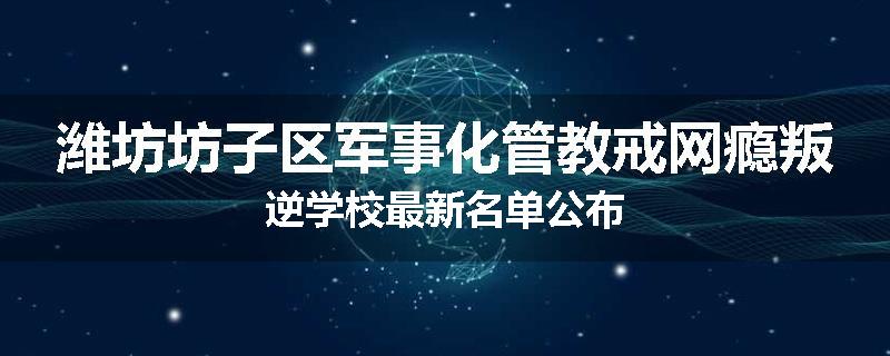 潍坊坊子区军事化管教戒网瘾叛逆学校最新名单公布