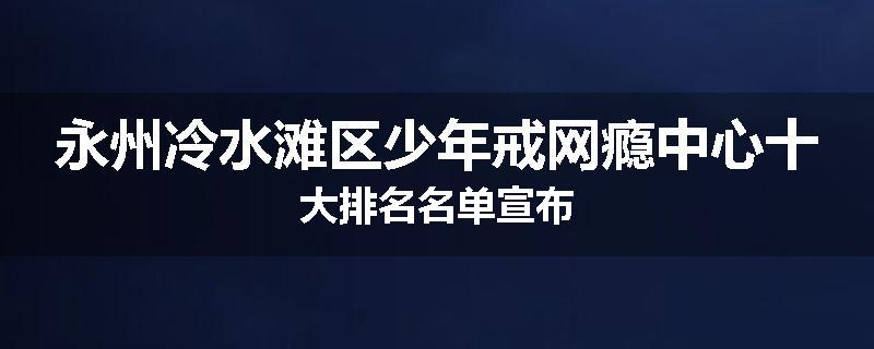 永州冷水滩区少年戒网瘾中心十大排名名单宣布