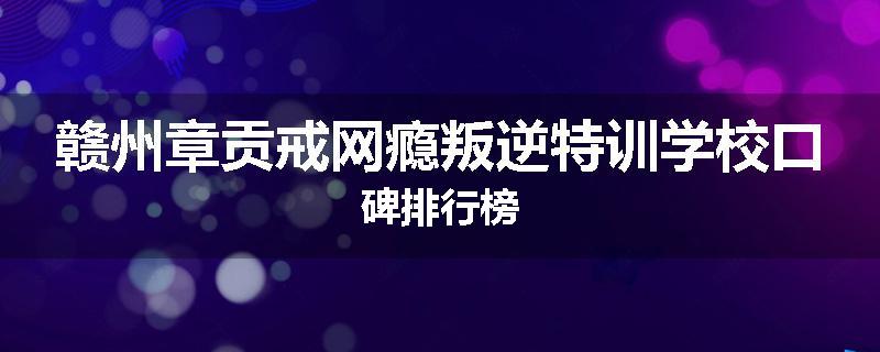赣州章贡戒网瘾叛逆特训学校口碑排行榜
