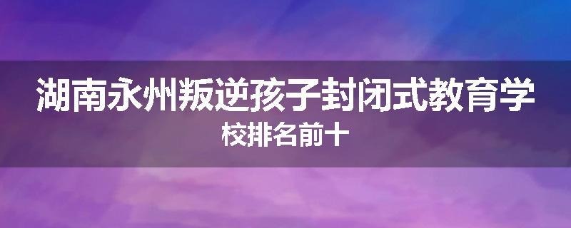 湖南永州叛逆孩子封闭式教育学校排名前十