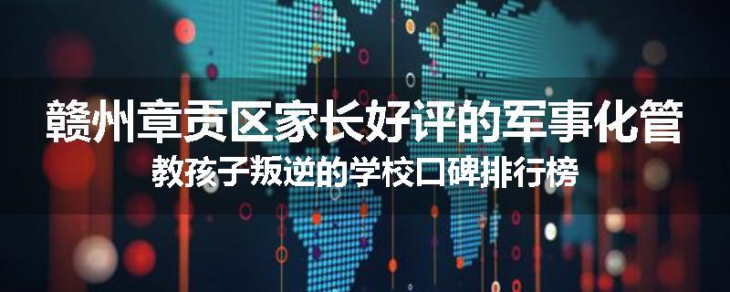 赣州章贡区家长好评的军事化管教孩子叛逆的学校口碑排行榜