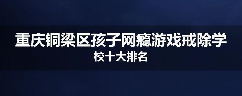 重庆铜梁区孩子网瘾游戏戒除学校十大排名