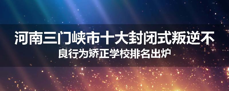 河南三门峡市十大封闭式叛逆不良行为矫正学校排名出炉