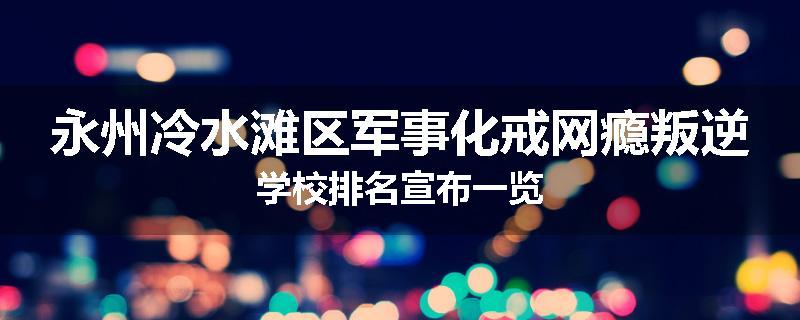 永州冷水滩区军事化戒网瘾叛逆学校排名宣布一览