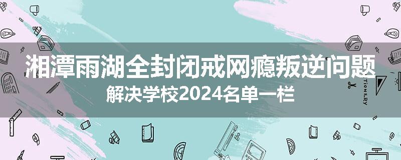 湘潭雨湖全封闭戒网瘾叛逆问题解决学校2024名单一栏