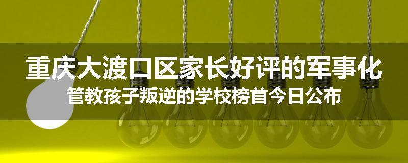 重庆大渡口区家长好评的军事化管教孩子叛逆的学校榜首今日公布