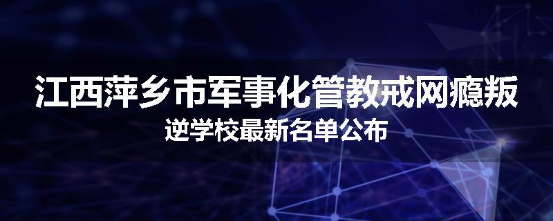 江西萍乡市军事化管教戒网瘾叛逆学校最新名单公布