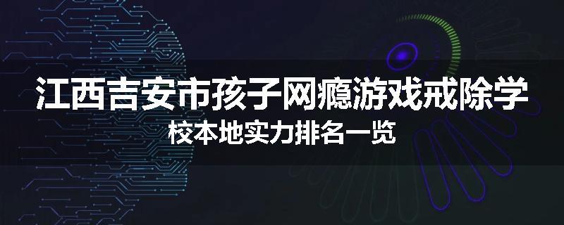 江西吉安市孩子网瘾游戏戒除学校本地实力排名一览