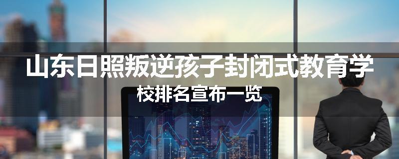 山东日照叛逆孩子封闭式教育学校排名宣布一览