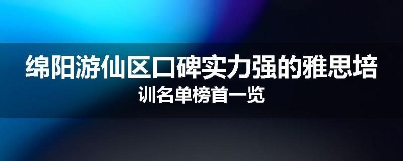绵阳游仙区口碑实力强的雅思培训名单榜首一览
