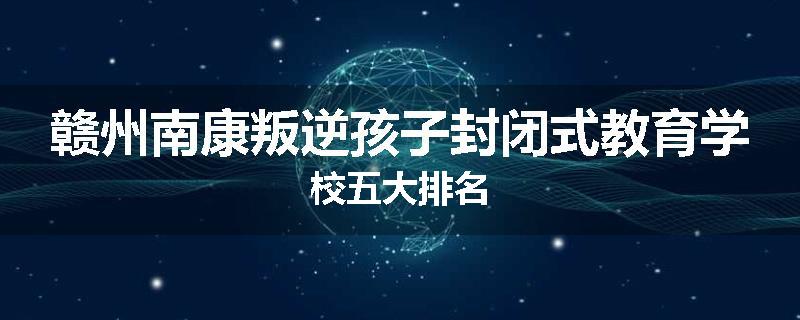 赣州南康叛逆孩子封闭式教育学校五大排名