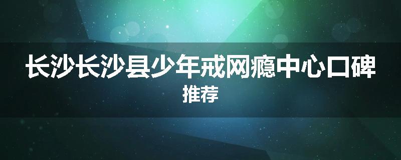 长沙长沙县少年戒网瘾中心口碑推荐
