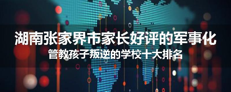 湖南张家界市家长好评的军事化管教孩子叛逆的学校十大排名