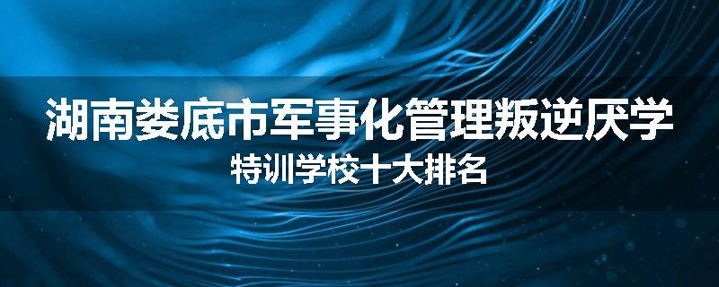 湖南娄底市军事化管理叛逆厌学特训学校十大排名