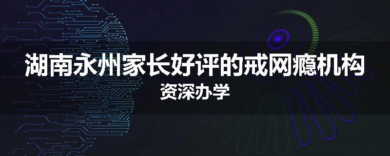 湖南永州家长好评的戒网瘾机构资深办学