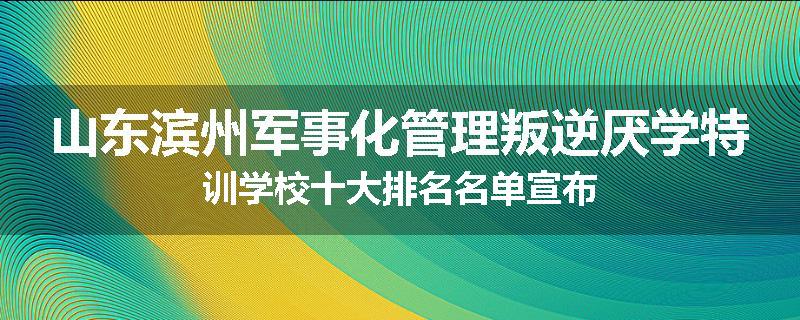 山东滨州军事化管理叛逆厌学特训学校十大排名名单宣布