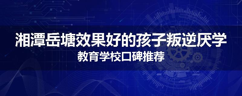 湘潭岳塘效果好的孩子叛逆厌学教育学校口碑推荐