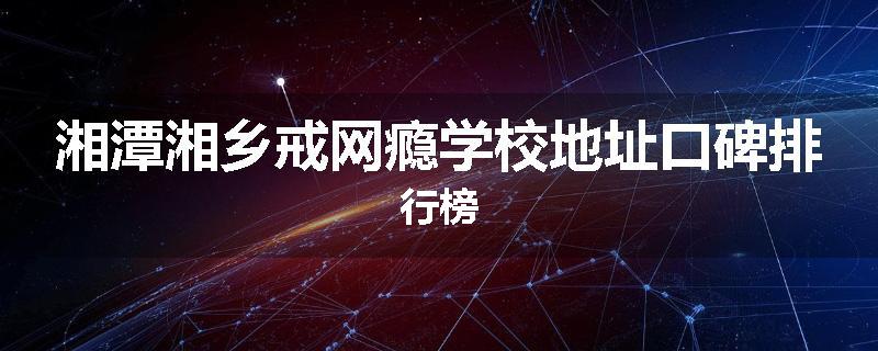 湘潭湘乡戒网瘾学校地址口碑排行榜