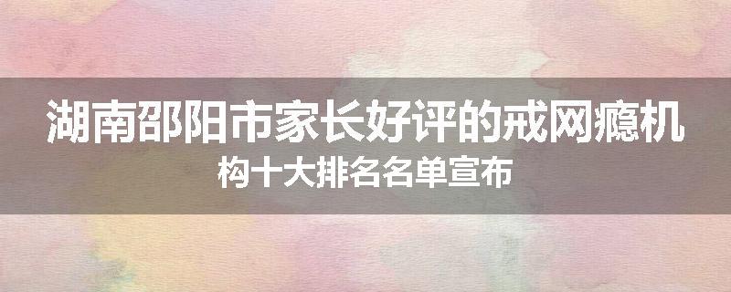 湖南邵阳市家长好评的戒网瘾机构十大排名名单宣布