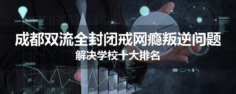 成都双流全封闭戒网瘾叛逆问题解决学校十大排名