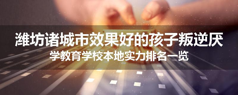潍坊诸城市效果好的孩子叛逆厌学教育学校本地实力排名一览